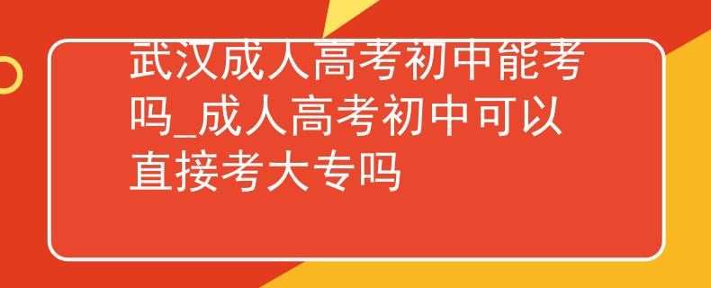 武漢成人高考初中能考嗎_成人高考初中可以直接考大專嗎