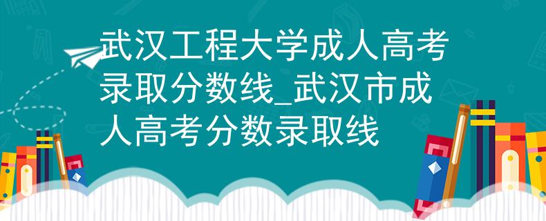 武漢工程大學(xué)成人高考錄取分?jǐn)?shù)線_武漢市成人高考分?jǐn)?shù)錄取線