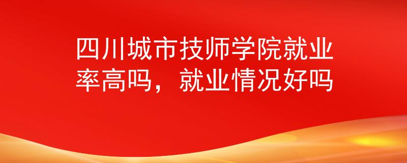 四川城市技師學(xué)院就業(yè)率高嗎，就業(yè)情況好嗎