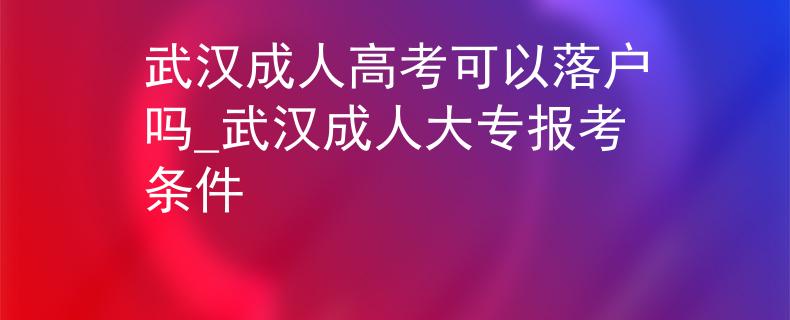 武漢成人高考可以落戶嗎_武漢成人大專報(bào)考條件 武漢成人高考可以落戶嗎_武漢成人大專報(bào)考條件