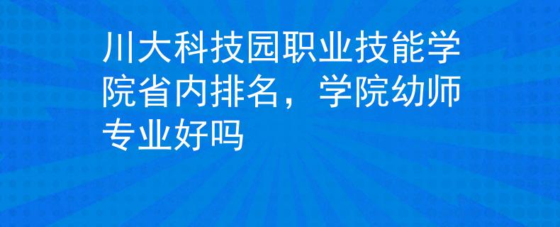 川大科技園職業(yè)技能學(xué)院省內(nèi)排名，學(xué)院幼師專業(yè)好嗎