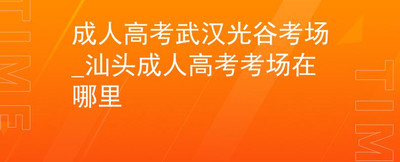 成人高考武漢光谷考場_汕頭成人高考考場在哪里