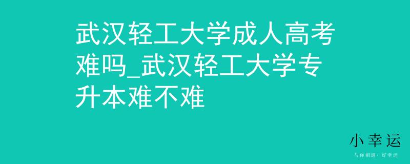 武漢輕工大學成人高考難嗎_武漢輕工大學專升本難不難