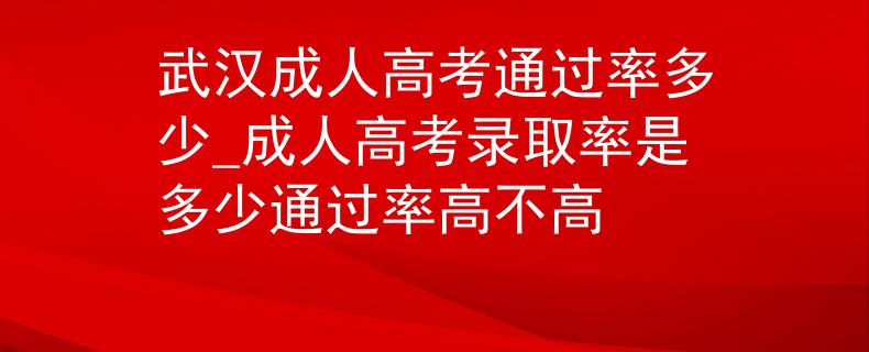 武漢成人高考通過率多少_成人高考錄取率是多少通過率高不高