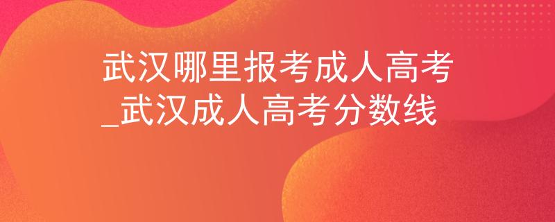 武漢哪里報(bào)考成人高考_武漢成人高考分?jǐn)?shù)線