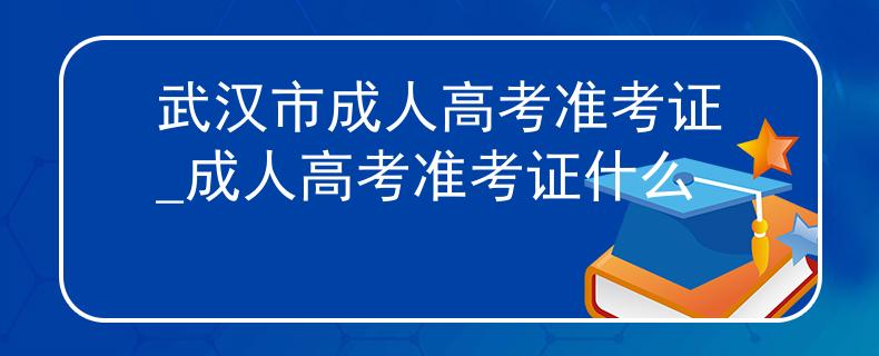 武漢市成人高考準(zhǔn)考證_成人高考準(zhǔn)考證什么
