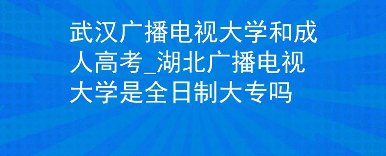 武漢廣播電視大學(xué)和成人高考_湖北廣播電視大學(xué)是全日制大專嗎