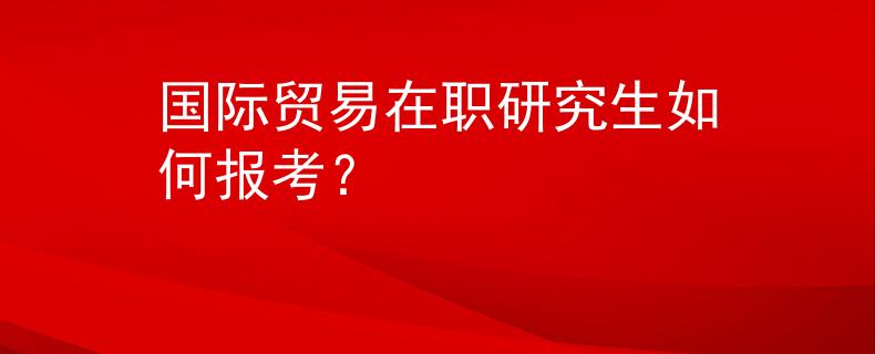 國(guó)際貿(mào)易在職研究生如何報(bào)考？