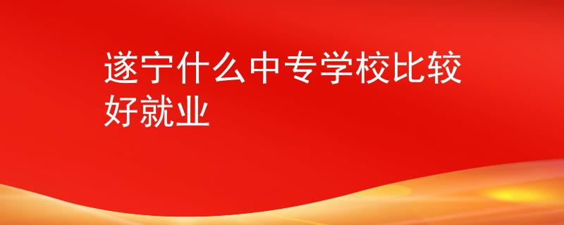 遂寧什么中專學(xué)校比較好就業(yè)