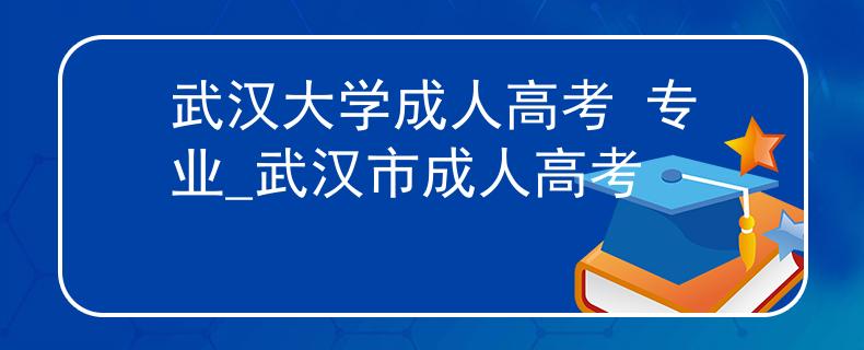 武漢大學(xué)成人高考 專業(yè)_武漢市成人高考