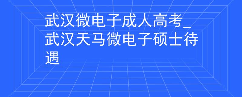 武漢微電子成人高考_武漢天馬微電子碩士待遇