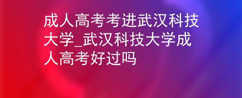 成人高考考進武漢科技大學_武漢科技大學成人高考好過嗎