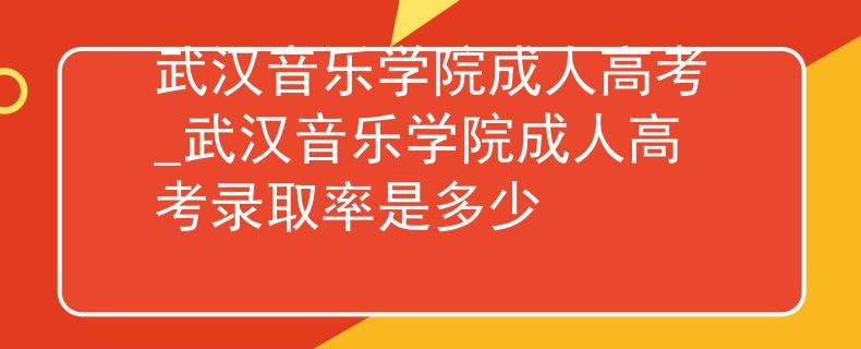 武漢音樂學院成人高考_武漢音樂學院成人高考錄取率是多少