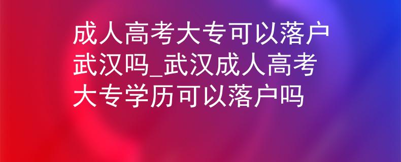 成人高考大?？梢月鋺粑錆h嗎_武漢成人高考大專學(xué)歷可以落戶嗎