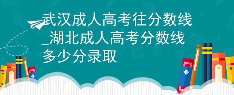 武漢成人高考往分?jǐn)?shù)線_湖北成人高考分?jǐn)?shù)線多少分錄取