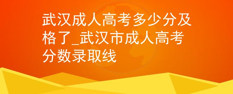武漢成人高考多少分及格了_武漢市成人高考分?jǐn)?shù)錄取線