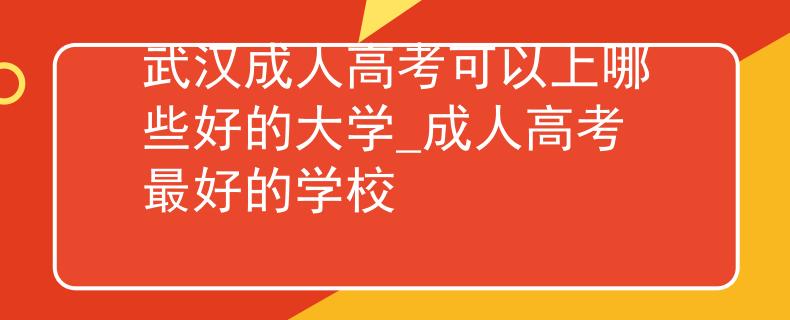 武漢成人高考可以上哪些好的大學(xué)_成人高考最好的學(xué)校