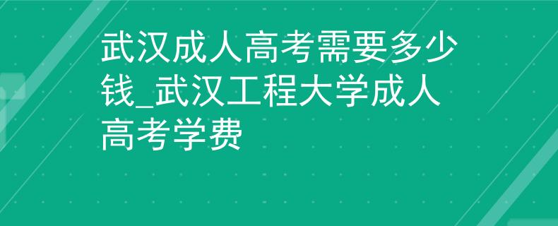 武漢成人高考需要多少錢_武漢工程大學成人高考學費