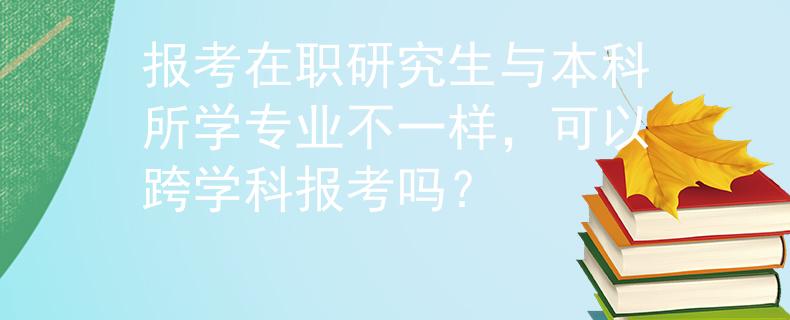 報(bào)考在職研究生與本科所學(xué)專業(yè)不一樣，可以跨學(xué)科報(bào)考嗎？