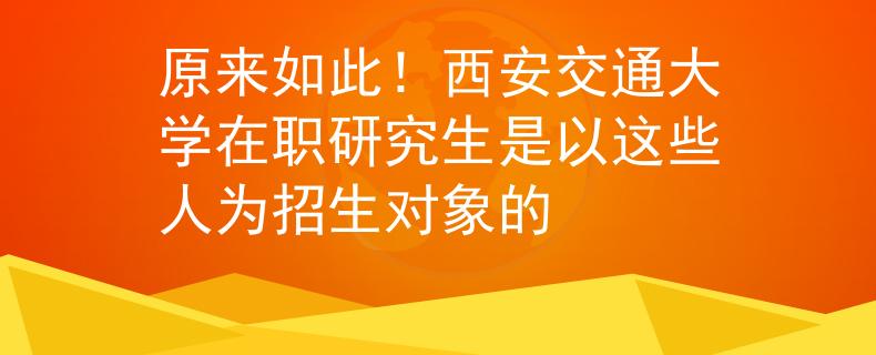 原來如此！西安交通大學(xué)在職研究生是以這些人為招生對象的