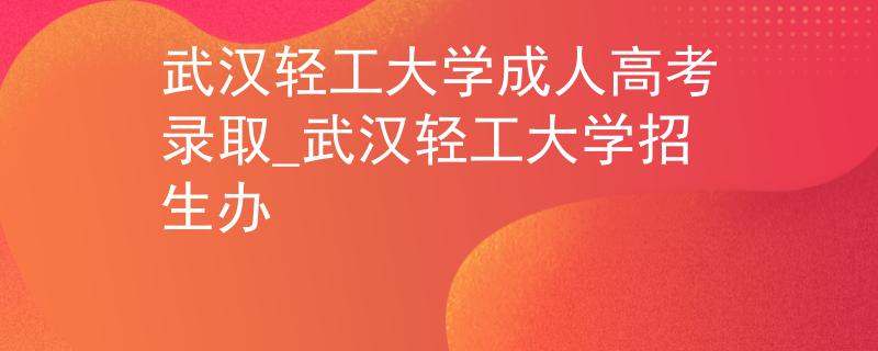 武漢輕工大學(xué)成人高考錄取_武漢輕工大學(xué)招生辦