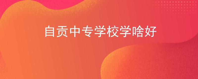自貢中專學(xué)校學(xué)啥好