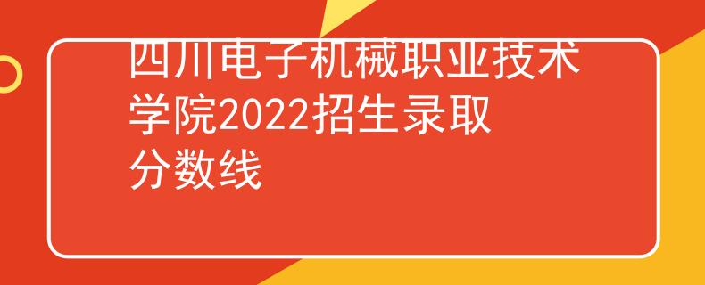 四川電子機(jī)械職業(yè)技術(shù)學(xué)院2022招生錄取分?jǐn)?shù)線