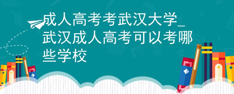 成人高考考武漢大學(xué)_武漢成人高考可以考哪些學(xué)校