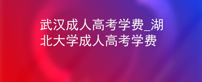 武漢成人高考學(xué)費(fèi)_湖北大學(xué)成人高考學(xué)費(fèi)