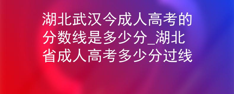湖北武漢今成人高考的分?jǐn)?shù)線是多少分_湖北省成人高考多少分過線