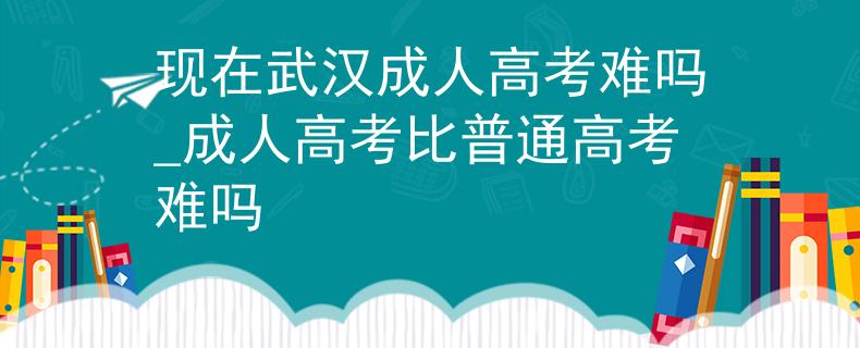 現(xiàn)在武漢成人高考難嗎_成人高考比普通高考難嗎