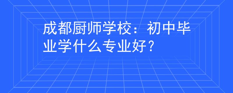 成都廚師學(xué)校：初中畢業(yè)學(xué)什么專業(yè)好？