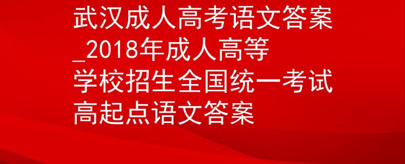 武漢成人高考語(yǔ)文答案_2018年成人高等學(xué)校招生全國(guó)統(tǒng)一考試高起點(diǎn)語(yǔ)文答案
