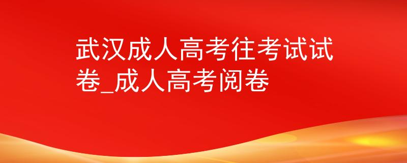 武漢成人高考往考試試卷_成人高考閱卷 武漢成人高考往考試試卷_成人高考閱卷