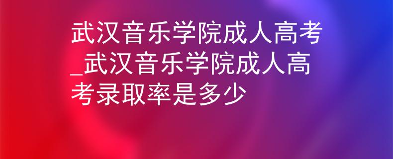 武漢音樂學院成人高考_武漢音樂學院成人高考錄取率是多少