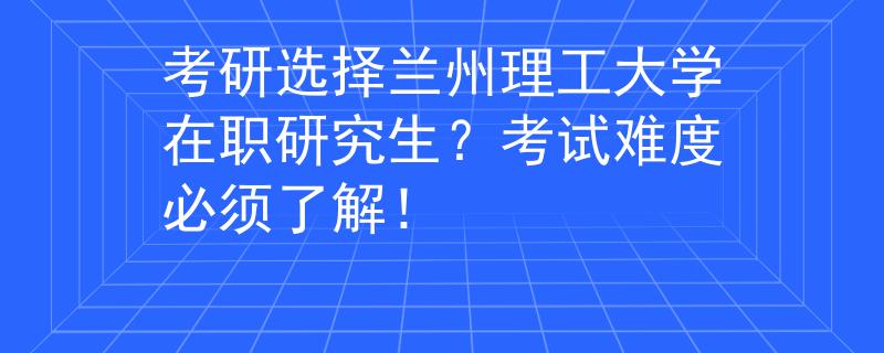 考研選擇蘭州理工大學(xué)在職研究生？考試難度必須了解！