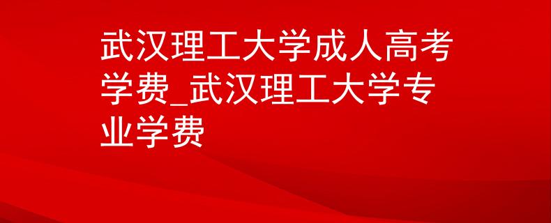 武漢理工大學成人高考學費_武漢理工大學專業(yè)學費
