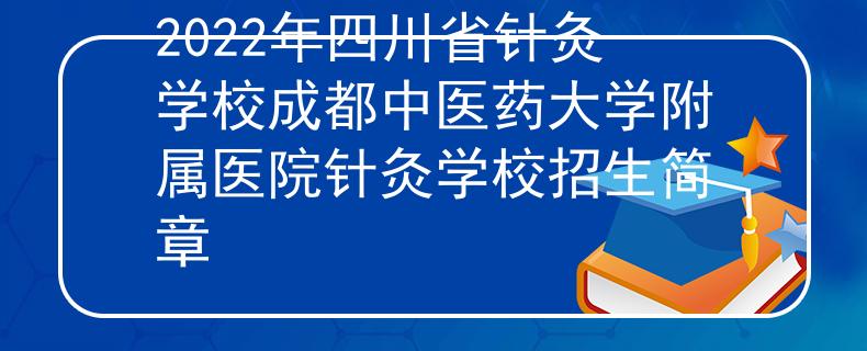 2022年四川省針灸學校成都中醫(yī)藥大學附屬醫(yī)院針灸學校招生簡章