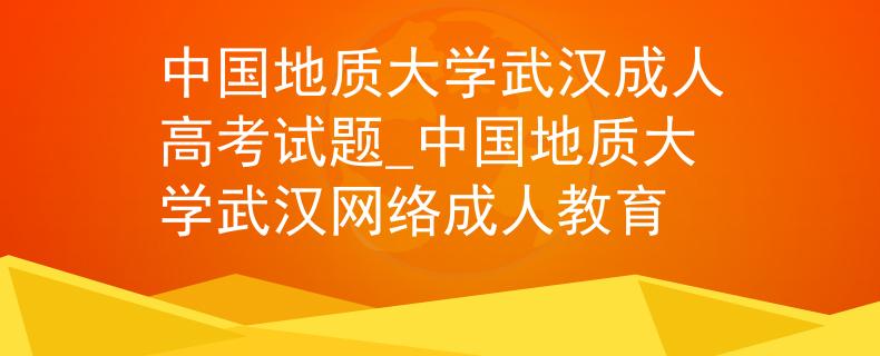 中國地質(zhì)大學(xué)武漢成人高考試題_中國地質(zhì)大學(xué)武漢網(wǎng)絡(luò)成人教育