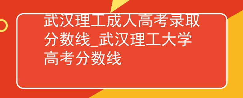 武漢理工成人高考錄取分?jǐn)?shù)線_武漢理工大學(xué)高考分?jǐn)?shù)線