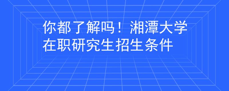 你都了解嗎！湘潭大學(xué)在職研究生招生條件