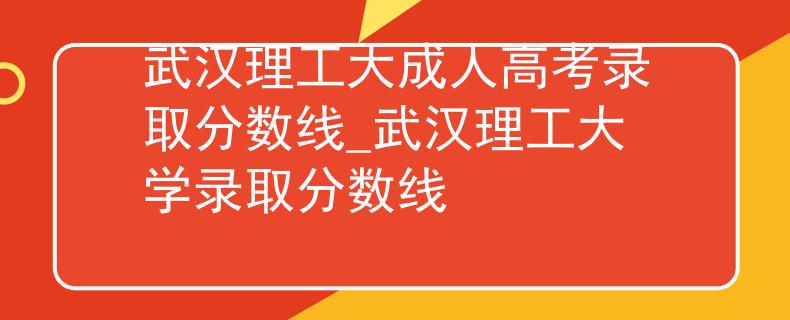 武漢理工大成人高考錄取分?jǐn)?shù)線_武漢理工大學(xué)錄取分?jǐn)?shù)線