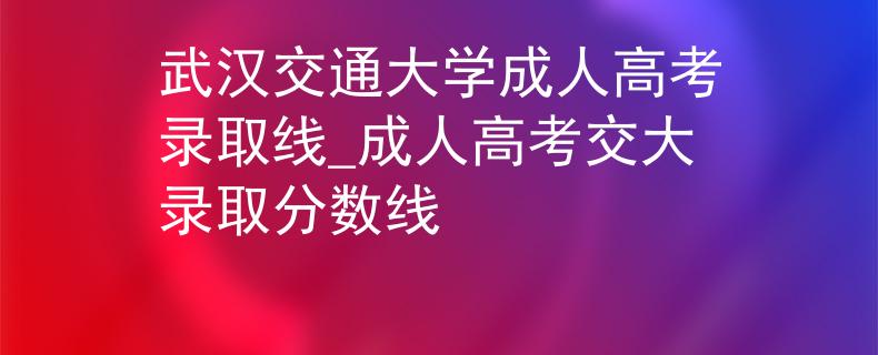 武漢交通大學(xué)成人高考錄取線_成人高考交大錄取分?jǐn)?shù)線