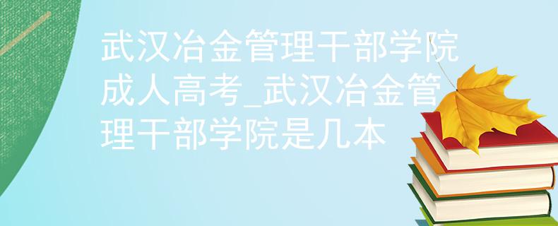 武漢冶金管理干部學(xué)院成人高考_武漢冶金管理干部學(xué)院是幾本