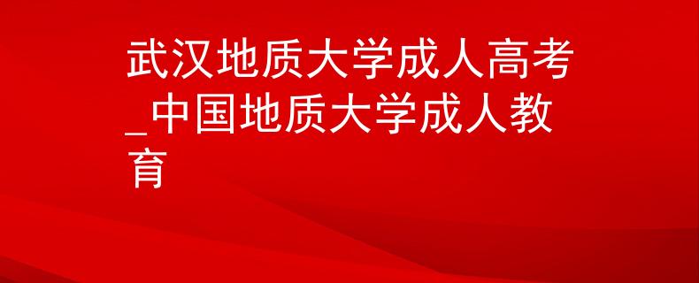 武漢地質(zhì)大學(xué)成人高考_中國地質(zhì)大學(xué)成人教育