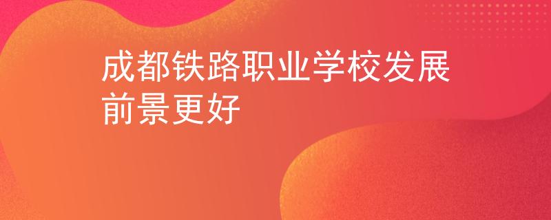 成都鐵路職業(yè)學校發(fā)展前景更好