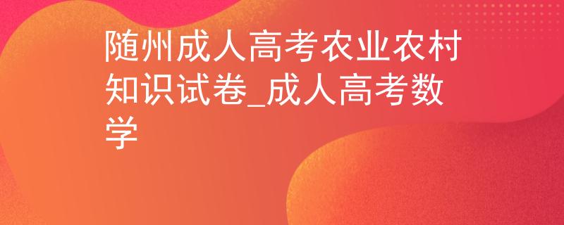 隨州成人高考農(nóng)業(yè)農(nóng)村知識試卷_成人高考數(shù)學(xué)