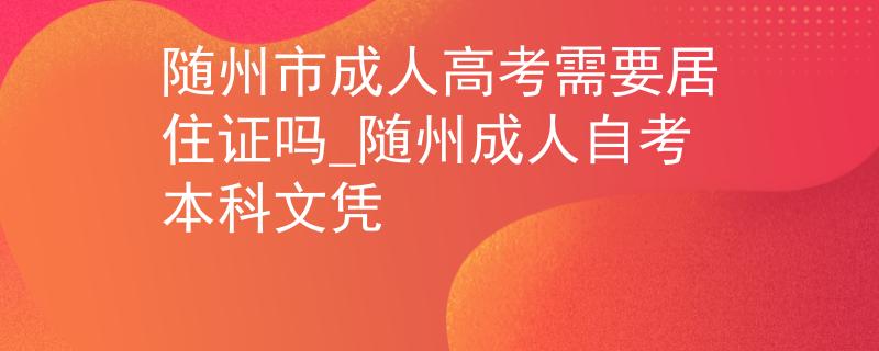 隨州市成人高考需要居住證嗎_隨州成人自考本科文憑