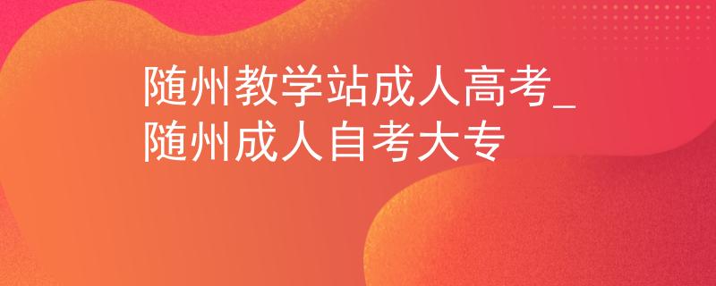 隨州教學(xué)站成人高考_隨州成人自考大專