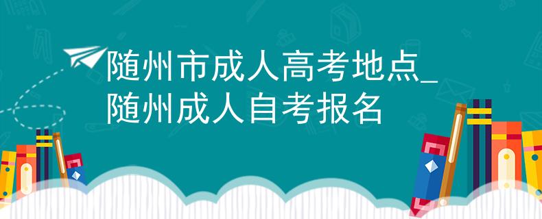 隨州市成人高考地點_隨州成人自考報名 隨州市成人高考地點_隨州成人自考報名